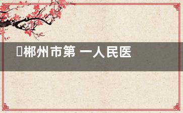 ​郴州市第 一人民医院整形科2026价格表爆火~双眼皮3920起|腰腹抽脂4.09w起，老牌科室技术硬